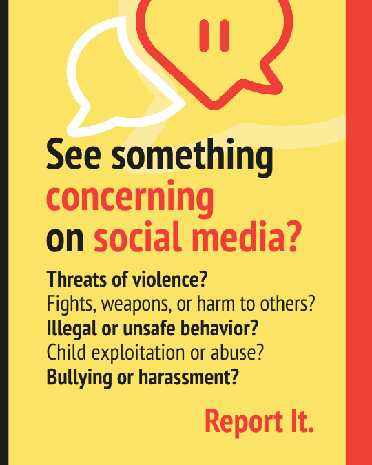 See something concerning on social media? - Threats of violence - Fights, weapons or harm to others - Illegal or unsafe behavior - Child exploitation or abuse - Bullying or harassment Report it.