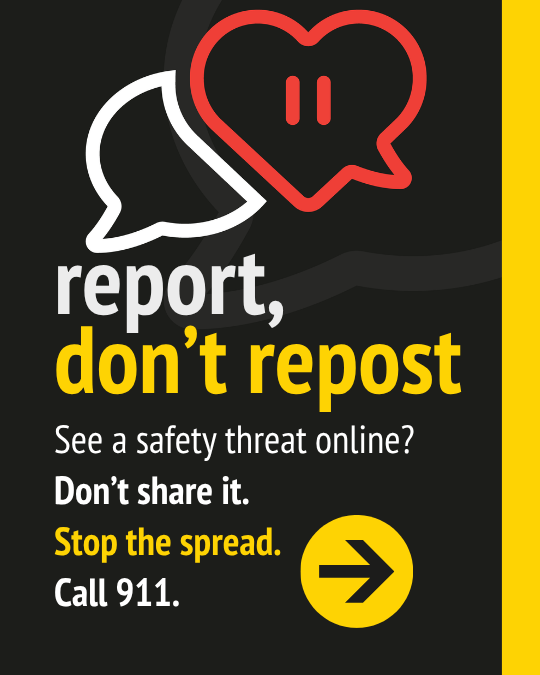 report, don't repost. See a safety threat online? Don't share it. Stop the spread. Call 911.
