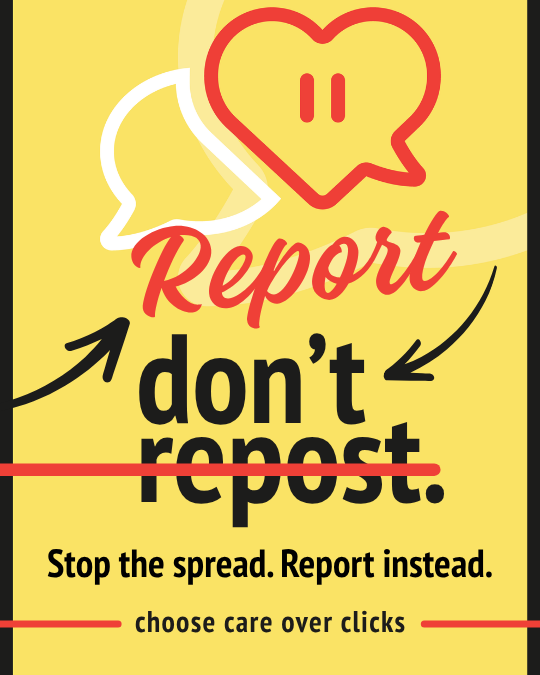 Report, don't repost. Stop the spread. Report instead. Choose care over clicks.