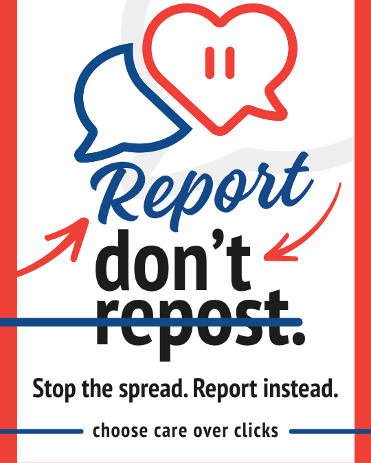 Report, don't repost. Stop the spread. Report instead. Choose care over clicks.